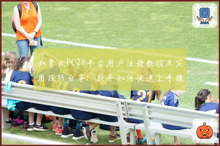 加拿大PC28平台用户注册教程及实用技巧分享：新手如何快速上手操作指南