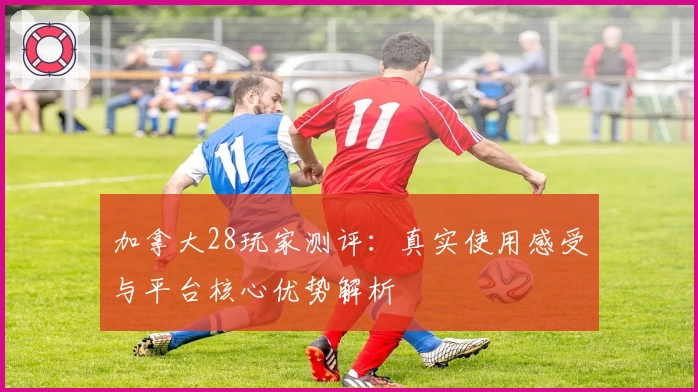 加拿大28玩家测评：真实使用感受与平台核心优势解析
